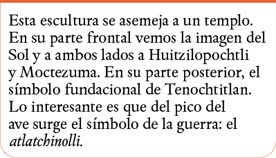Esta escultura se asemeja a un templo  En su parte frontal vemos la imagen del Sol y a ambos lados a Huitzilopochtli    